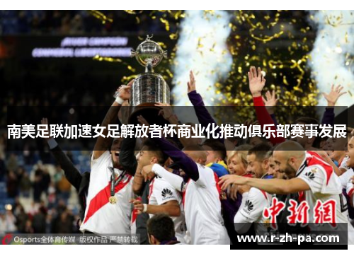 南美足联加速女足解放者杯商业化推动俱乐部赛事发展 南美足联加速女足解放者杯商业化推动俱乐部赛事发展