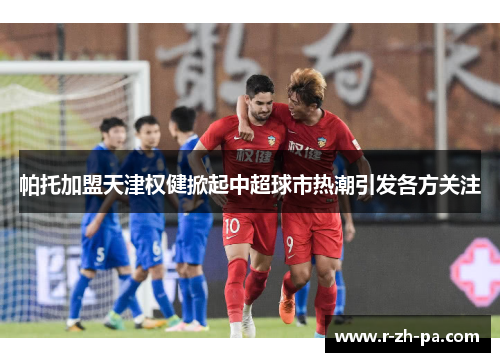 帕托加盟天津权健掀起中超球市热潮引发各方关注