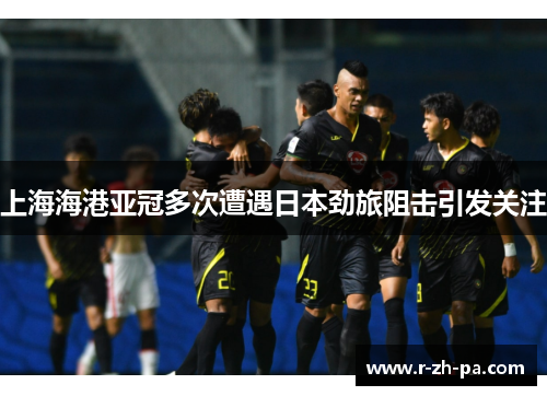 上海海港亚冠多次遭遇日本劲旅阻击引发关注