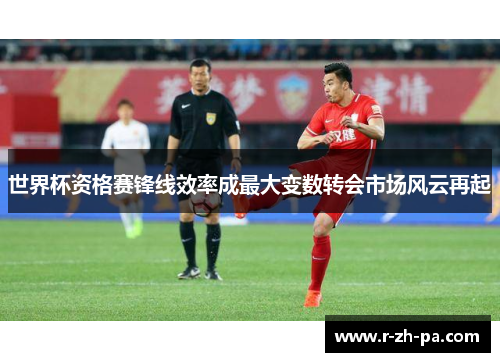 世界杯资格赛锋线效率成最大变数转会市场风云再起