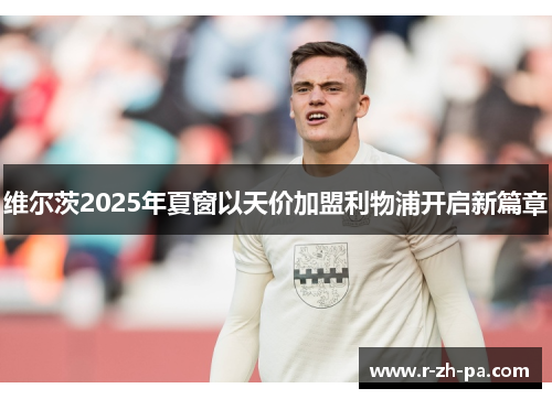 维尔茨2025年夏窗以天价加盟利物浦开启新篇章 维尔茨2025年夏窗以天价加盟利物浦开启新篇章